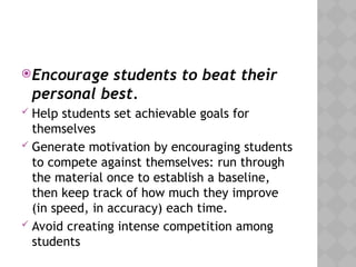 Encourage students to beat their
personal best.
 Help students set achievable goals for
themselves
 Generate motivation by encouraging students
to compete against themselves: run through
the material once to establish a baseline,
then keep track of how much they improve
(in speed, in accuracy) each time.
 Avoid creating intense competition among
students
 