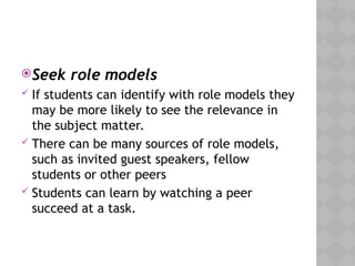 Seek role models
 If students can identify with role models they
may be more likely to see the relevance in
the subject matter.
 There can be many sources of role models,
such as invited guest speakers, fellow
students or other peers
 Students can learn by watching a peer
succeed at a task.
 