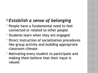 Establish a sense of belonging
 People have a fundamental need to feel
connected or related to other people
 Students learn when they are engaged
 Direct instruction of socialization procedures
like group activity and building appropriate
classroom climate
 Motivating every student to participate and
making them believe that their input is
valued
 