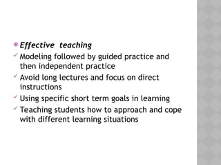  Effective teaching
 Modeling followed by guided practice and
then independent practice
 Avoid long lectures and focus on direct
instructions
 Using specific short term goals in learning
 Teaching students how to approach and cope
with different learning situations
 