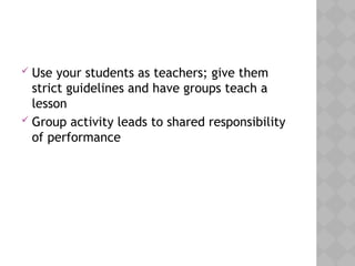  Use your students as teachers; give them
strict guidelines and have groups teach a
lesson
 Group activity leads to shared responsibility
of performance
 