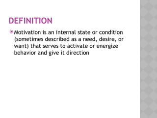 DEFINITION
 Motivation is an internal state or condition
(sometimes described as a need, desire, or
want) that serves to activate or energize
behavior and give it direction
 