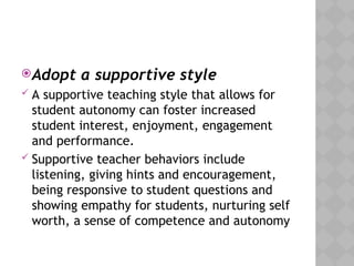 Adopt a supportive style
 A supportive teaching style that allows for
student autonomy can foster increased
student interest, enjoyment, engagement
and performance.
 Supportive teacher behaviors include
listening, giving hints and encouragement,
being responsive to student questions and
showing empathy for students, nurturing self
worth, a sense of competence and autonomy
 
