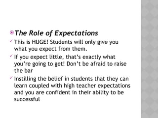 The Role of Expectations
 This is HUGE! Students will only give you
what you expect from them.
 If you expect little, that’s exactly what
you’re going to get! Don’t be afraid to raise
the bar
 Instilling the belief in students that they can
learn coupled with high teacher expectations
and you are confident in their ability to be
successful
 