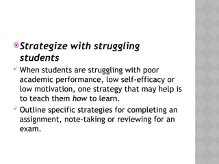 Strategize with struggling
students
 When students are struggling with poor
academic performance, low self-efficacy or
low motivation, one strategy that may help is
to teach them how to learn.
 Outline specific strategies for completing an
assignment, note-taking or reviewing for an
exam.
 