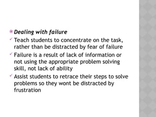  Dealing with failure
 Teach students to concentrate on the task,
rather than be distracted by fear of failure
 Failure is a result of lack of information or
not using the appropriate problem solving
skill, not lack of ability
 Assist students to retrace their steps to solve
problems so they wont be distracted by
frustration
 