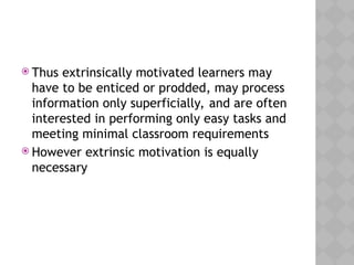  Thus extrinsically motivated learners may
have to be enticed or prodded, may process
information only superficially, and are often
interested in performing only easy tasks and
meeting minimal classroom requirements
 However extrinsic motivation is equally
necessary
 