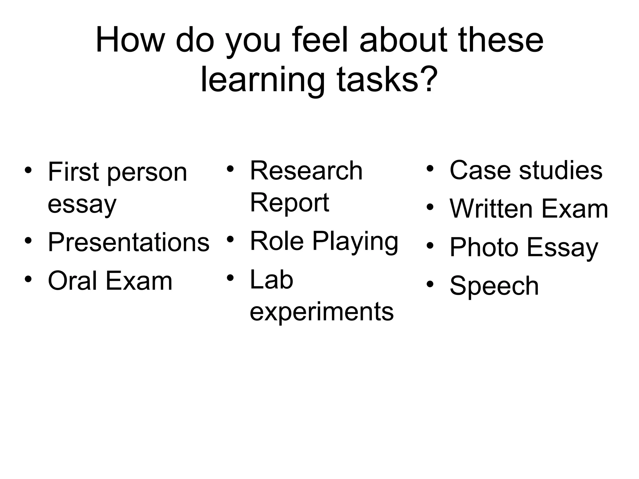 How do you feel about these learning tasks? First person essay Presentations Oral Exam Research Report Role Playing Lab experiments Case studies Written Exam Photo Essay Speech 
