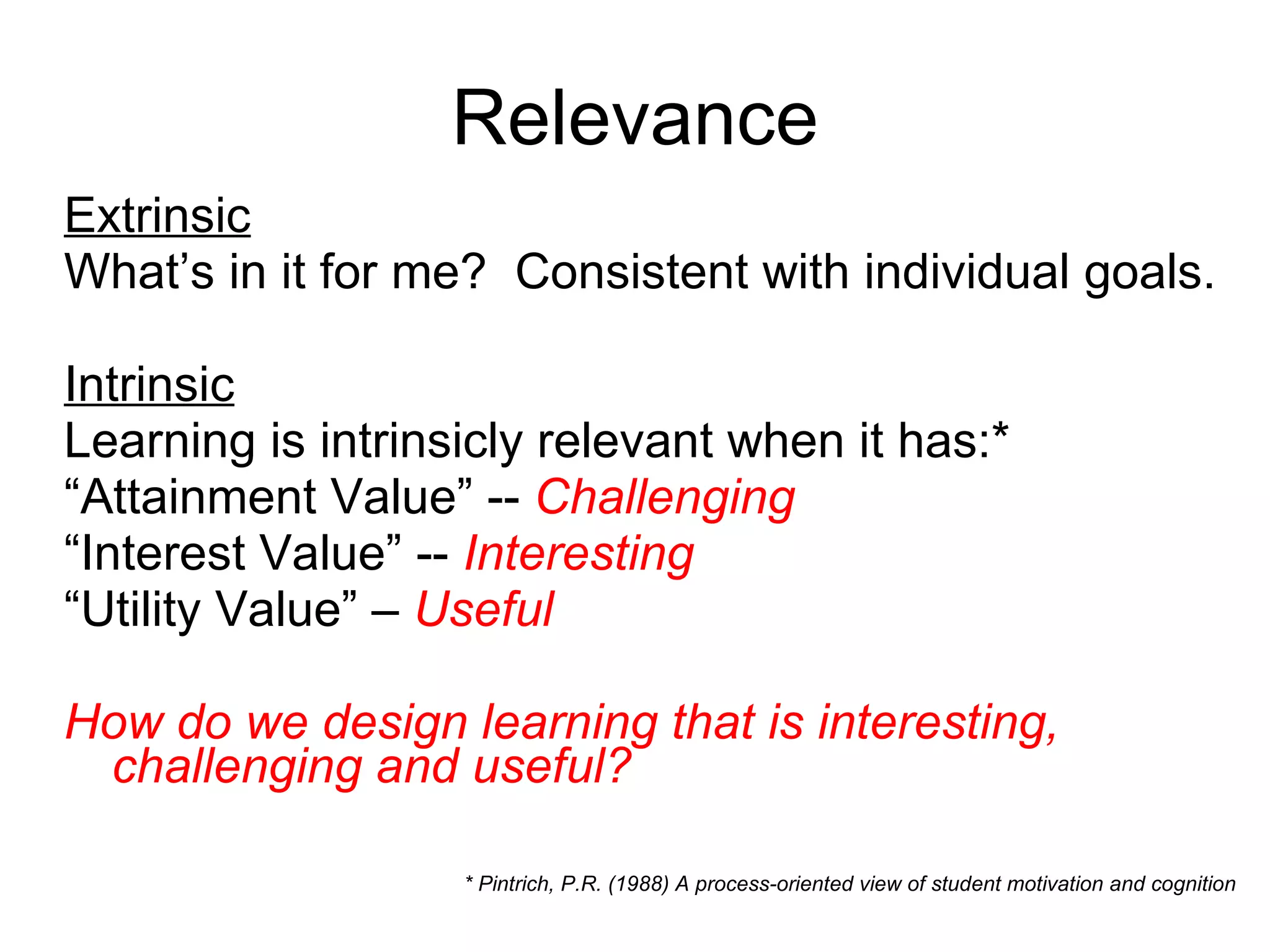 Relevance Extrinsic What’s in it for me?  Consistent with individual goals. Intrinsic Learning is intrinsicly relevant when it has:* “ Attainment Value” --  Challenging “ Interest Value” --  Interesting “ Utility Value” –  Useful How do we design learning that is interesting, challenging and useful? * Pintrich, P.R. (1988) A process-oriented view of student motivation and cognition 