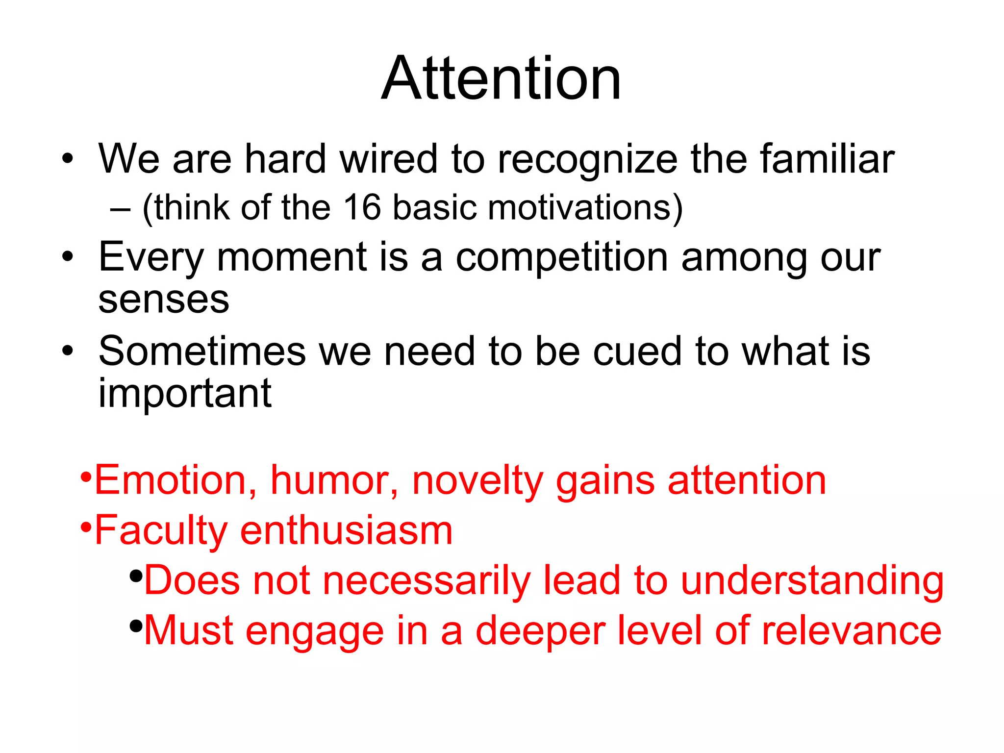 Attention We are hard wired to recognize the familiar (think of the 16 basic motivations) Every moment is a competition among our senses Sometimes we need to be cued to what is important  Emotion, humor, novelty gains attention Faculty enthusiasm Does not necessarily lead to understanding Must engage in a deeper level of relevance 