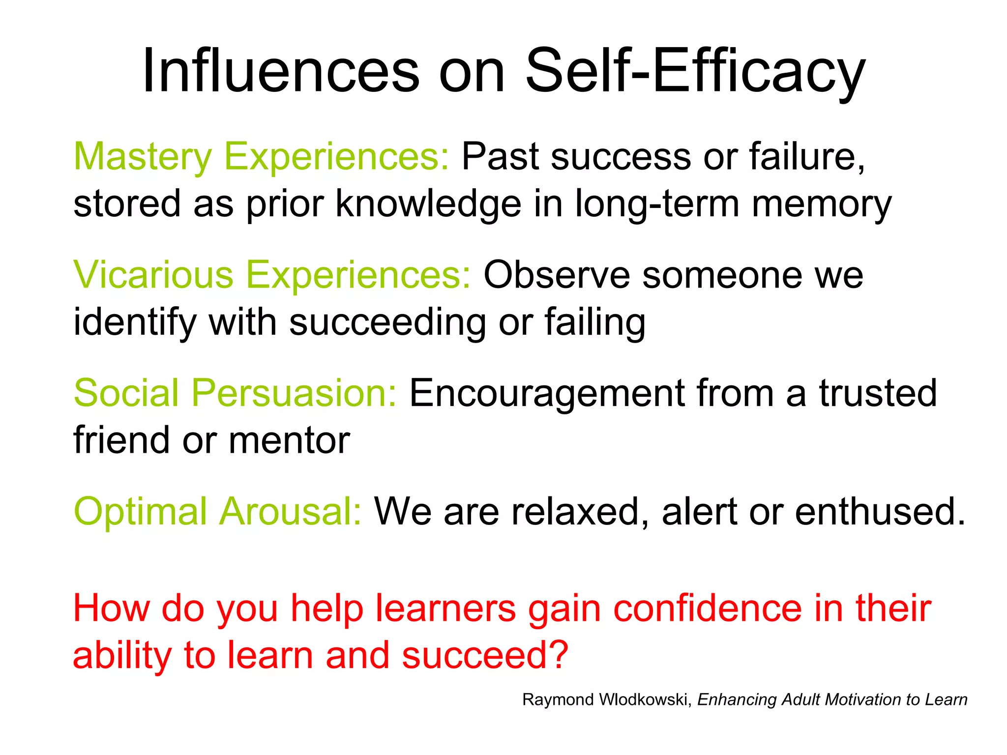 Influences on Self-Efficacy Mastery Experiences:  Past success or failure, stored as prior knowledge in long-term memory Vicarious Experiences:  Observe someone we identify with succeeding or failing Social Persuasion:  Encouragement from a trusted friend or mentor Optimal Arousal:  We are relaxed, alert or enthused. Raymond Wlodkowski,  Enhancing Adult Motivation to Learn How do you help learners gain confidence in their ability to learn and succeed? 
