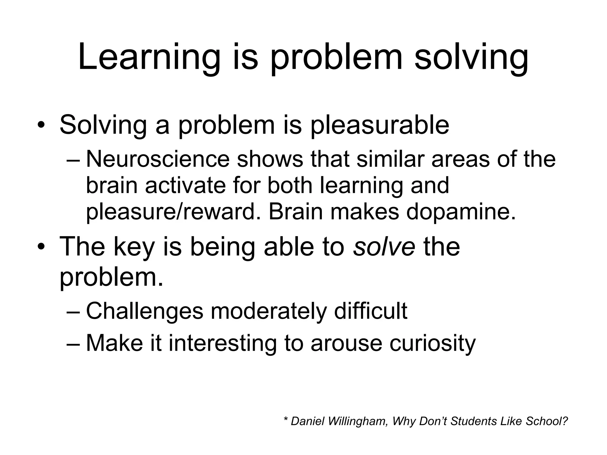 Learning is problem solving Solving a problem is pleasurable Neuroscience shows that similar areas of the brain activate for both learning and pleasure/reward. Brain makes dopamine. The key is being able to  solve  the problem. Challenges moderately difficult Make it interesting to arouse curiosity * Daniel Willingham, Why Don’t Students Like School? 