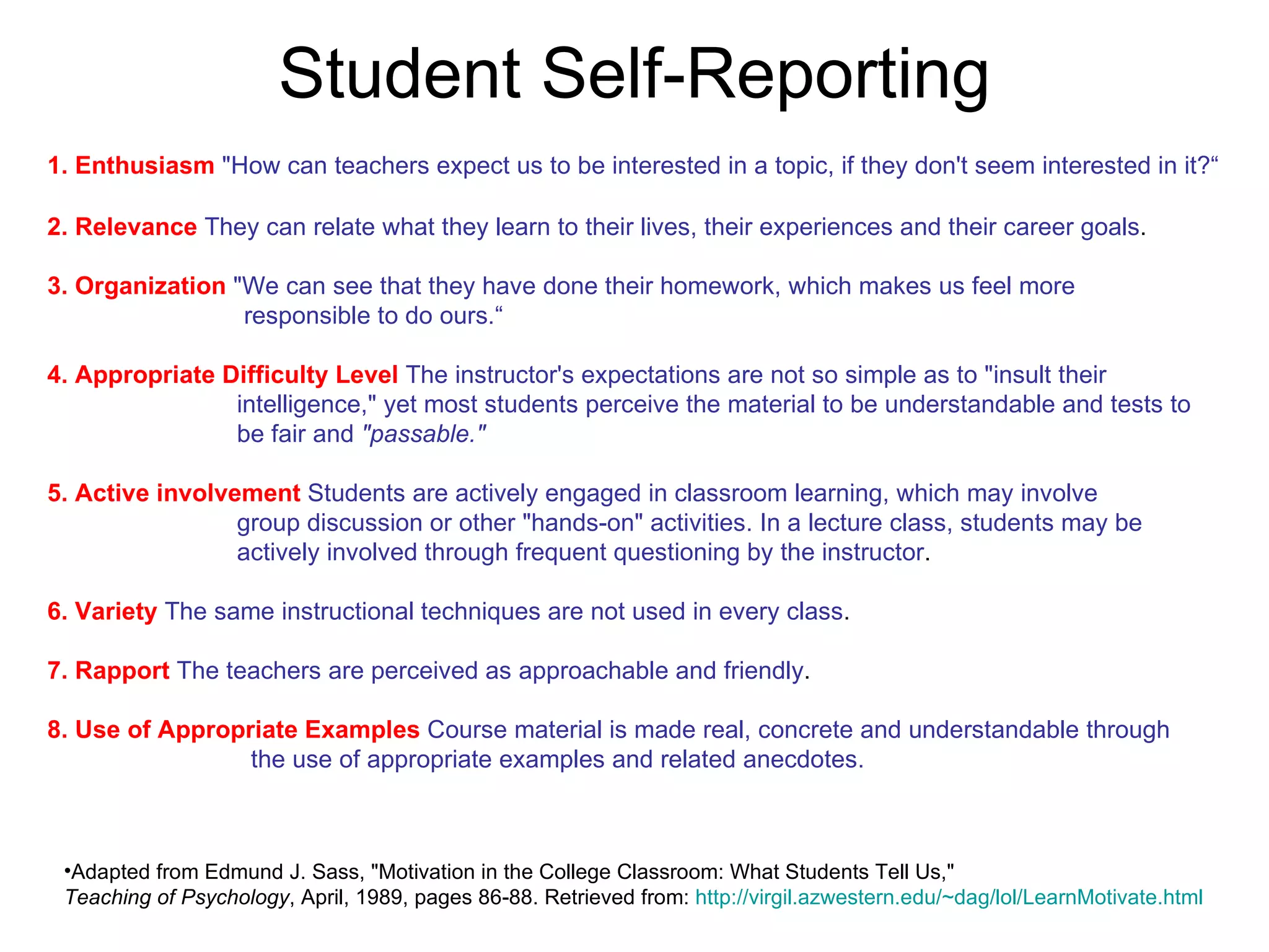 Student Self-Reporting 1. Enthusiasm   &quot;How can teachers expect us to be interested in a topic, if they don't seem interested in it?“ 2. Relevance   They can relate what they learn to their lives, their experiences and their career goals .  3. Organization   &quot;We can see that they have done their homework, which makes us feel more    responsible to do ours.“ 4. Appropriate Difficulty Level   The instructor's expectations are not so simple as to &quot;insult their    intelligence,&quot; yet most students perceive the material to be understandable and tests to    be fair and  &quot;passable.&quot; 5. Active involvement   Students are actively engaged in classroom learning, which may involve    group discussion or other &quot;hands-on&quot; activities. In a lecture class, students may be    actively involved through frequent questioning by the instructor . 6. Variety   The same instructional techniques are not used in every class .  7. Rapport   The teachers are perceived as approachable and friendly .  8. Use of Appropriate Examples   Course material is made real, concrete and understandable through    the use of appropriate examples and related anecdotes.   Adapted from Edmund J. Sass, &quot;Motivation in the College Classroom: What Students Tell Us,&quot;  Teaching of Psychology , April, 1989, pages 86-88. Retrieved from:  http:// virgil.azwestern.edu/~dag/lol/LearnMotivate.html 