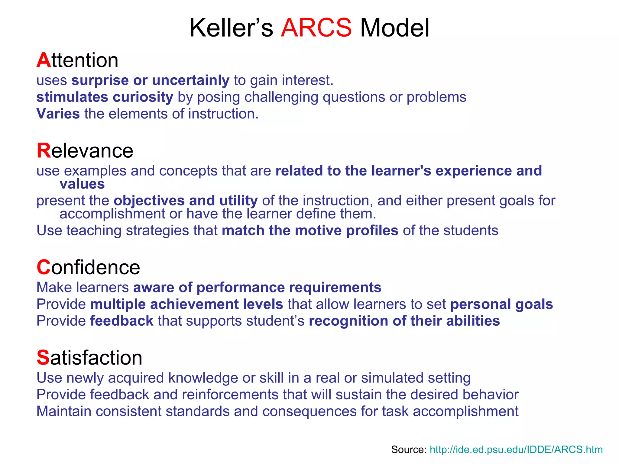 Keller’s  ARCS  Model A ttention uses  surprise or uncertainly  to gain interest.  stimulates curiosity  by posing challenging questions or problems Varies  the elements of instruction.  R elevance use examples and concepts that are  related to the learner's experience   and values   present the  objectives and utility  of the instruction, and either present goals for accomplishment or have the learner define them. Use teaching strategies that  match the motive profiles  of the students C onfidence Make learners  aware of performance requirements Provide  multiple achievement levels  that allow learners to set  personal goals Provide  feedback  that supports student’s  recognition of their abilities S atisfaction Use newly acquired knowledge or skill in a real or simulated setting Provide feedback and reinforcements that will sustain the desired behavior Maintain consistent standards and consequences for task accomplishment   Source:  http:// ide.ed.psu.edu/IDDE/ARCS.htm 