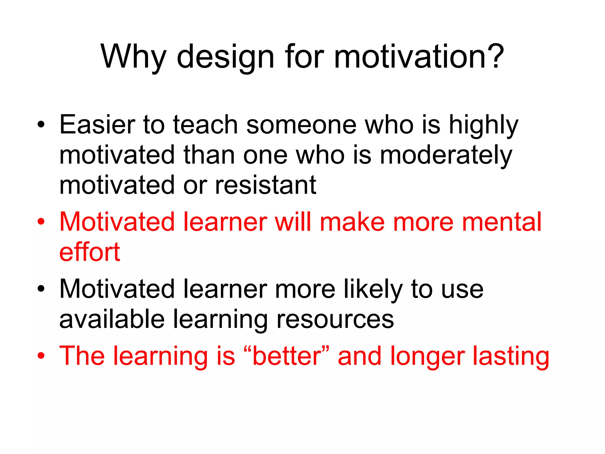 Why design for motivation? Easier to teach someone who is highly motivated than one who is moderately motivated or resistant Motivated learner will make more mental effort Motivated learner more likely to use available learning resources The learning is “better” and longer lasting 