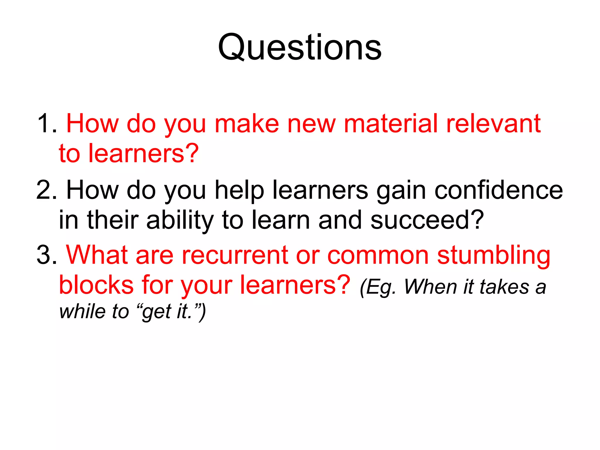 Questions 1.  How do you make new material relevant to learners? 2. How do you help learners gain confidence in their ability to learn and succeed? 3.  What are recurrent or common stumbling blocks for your learners?  (Eg. When it takes a while to “get it.”) 