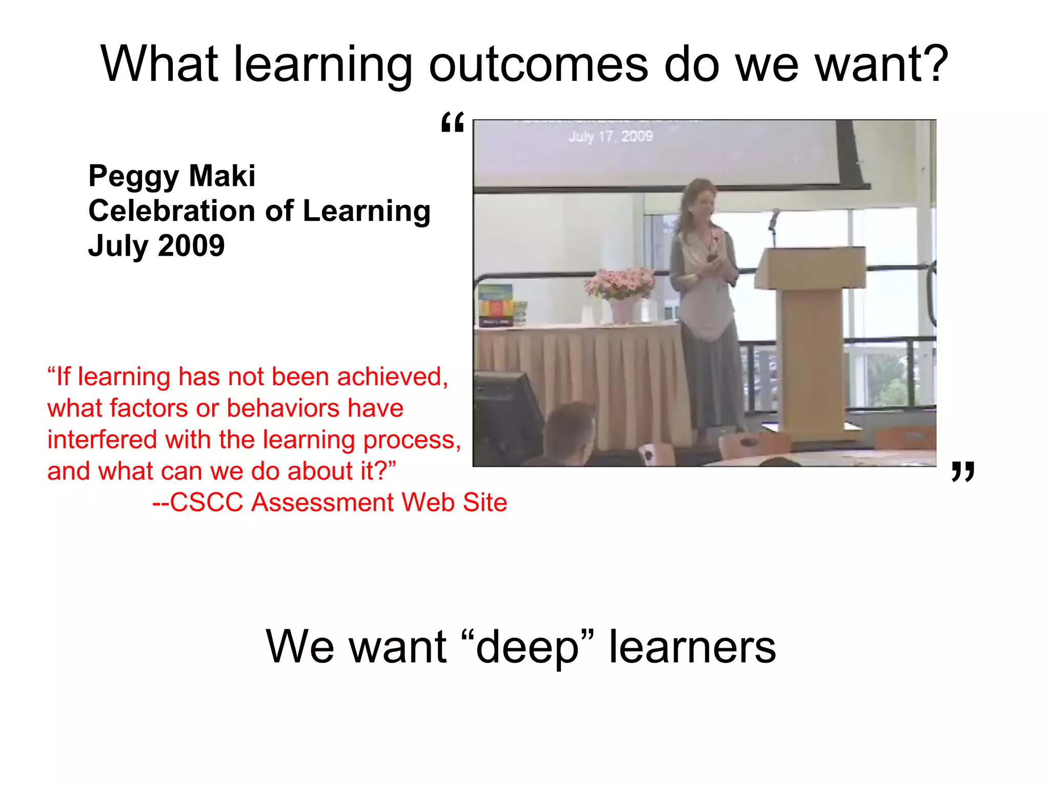 What learning outcomes do we want? Peggy Maki Celebration of Learning  July 2009 “  ”  We want “deep” learners “ If learning has not been achieved,  what factors or behaviors have interfered with the learning process,  and what can we do about it?”  --CSCC Assessment Web Site 