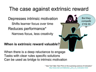 The case against extrinsic reward Depresses intrinsic motivation Shifts learner focus over time Reduces performance* Narrows focus, less creativity But they  compelled  me do it! Extrinsic When is extrinsic reward valuable? When there is a deep reluctance to engage Tasks with clear rules specific solutions Can be used as bridge to intrinsic motivation * See Ted Talks “Dan Pink on the surprising science of motivation” http://www.ted.com/talks/dan_pink_on_motivation.html 