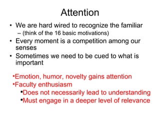 Attention We are hard wired to recognize the familiar (think of the 16 basic motivations) Every moment is a competition among our senses Sometimes we need to be cued to what is important  Emotion, humor, novelty gains attention Faculty enthusiasm Does not necessarily lead to understanding Must engage in a deeper level of relevance 