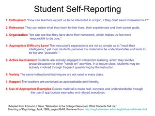 Student Self-Reporting 1. Enthusiasm   "How can teachers expect us to be interested in a topic, if they don't seem interested in it?“ 2. Relevance   They can relate what they learn to their lives, their experiences and their career goals .  3. Organization   "We can see that they have done their homework, which makes us feel more    responsible to do ours.“ 4. Appropriate Difficulty Level   The instructor's expectations are not so simple as to "insult their    intelligence," yet most students perceive the material to be understandable and tests to    be fair and  "passable." 5. Active involvement   Students are actively engaged in classroom learning, which may involve    group discussion or other "hands-on" activities. In a lecture class, students may be    actively involved through frequent questioning by the instructor . 6. Variety   The same instructional techniques are not used in every class .  7. Rapport   The teachers are perceived as approachable and friendly .  8. Use of Appropriate Examples   Course material is made real, concrete and understandable through    the use of appropriate examples and related anecdotes.   Adapted from Edmund J. Sass, "Motivation in the College Classroom: What Students Tell Us,"  Teaching of Psychology , April, 1989, pages 86-88. Retrieved from:  http:// virgil.azwestern.edu/~dag/lol/LearnMotivate.html 