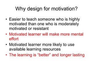 Why design for motivation? Easier to teach someone who is highly motivated than one who is moderately motivated or resistant Motivated learner will make more mental effort Motivated learner more likely to use available learning resources The learning is “better” and longer lasting 