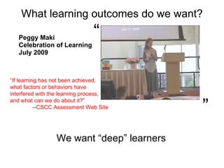 What learning outcomes do we want? Peggy Maki Celebration of Learning  July 2009 “  ”  We want “deep” learners “ If learning has not been achieved,  what factors or behaviors have interfered with the learning process,  and what can we do about it?”  --CSCC Assessment Web Site 