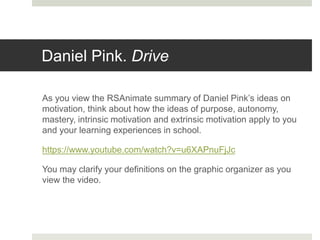 Daniel Pink. Drive
As you view the RSAnimate summary of Daniel Pink’s ideas on
motivation, think about how the ideas of purpose, autonomy,
mastery, intrinsic motivation and extrinsic motivation apply to you
and your learning experiences in school.
https://www.youtube.com/watch?v=u6XAPnuFjJc
You may clarify your definitions on the graphic organizer as you
view the video.
 