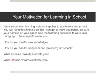 Your Motivation for Learning in School
Identify your own learning style as it applies to academics and school.
You will hand this in to me so that I can get to know you better. Be sure
your name is on your paper. Use the following questions to write your
paragraph. Use complete sentences.
How do you master new knowledge?
How do you handle independence (autonomy) in school?
What extrinsic rewards motivate you?
What intrinsic rewards motivate you?
 