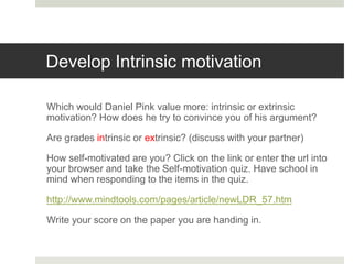 Develop Intrinsic motivation
Which would Daniel Pink value more: intrinsic or extrinsic
motivation? How does he try to convince you of his argument?
Are grades intrinsic or extrinsic? (discuss with your partner)
How self-motivated are you? Click on the link or enter the url into
your browser and take the Self-motivation quiz. Have school in
mind when responding to the items in the quiz.
http://www.mindtools.com/pages/article/newLDR_57.htm
Write your score on the paper you are handing in.
 