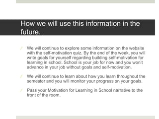 How we will use this information in the
future.
 We will continue to explore some information on the website
with the self-motivation quiz. By the end of the week, you will
write goals for yourself regarding building self-motivation for
learning in school. School is your job for now and you won’t
advance in your job without goals and self-motivation.
 We will continue to learn about how you learn throughout the
semester and you will monitor your progress on your goals.
 Pass your Motivation for Learning in School narrative to the
front of the room.
 