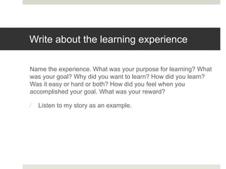 Write about the learning experience
Name the experience. What was your purpose for learning? What
was your goal? Why did you want to learn? How did you learn?
Was it easy or hard or both? How did you feel when you
accomplished your goal. What was your reward?
 Listen to my story as an example.
 