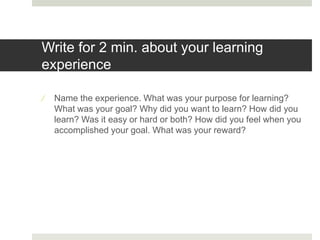 Write for 2 min. about your learning
experience
 Name the experience. What was your purpose for learning?
What was your goal? Why did you want to learn? How did you
learn? Was it easy or hard or both? How did you feel when you
accomplished your goal. What was your reward?
 
