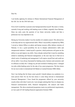 Dear Sir,                                                                             n


I am hereby applying for entrance to Master International Financial Management of
the IAE Aix for the 2010 fall term.                                                   N


First of all I would like to present some background about myself. My name is Arslan,
currently living and working with banking sector in Dubai, originally from Pakistan.
Since my early years the question of my future university studies and then a
profession was very important to me.


During my University studies I was the member of a student council. This allowed me
to develop and use my organizational skills. When I successfully completed my MBA,
I served as Admin Officer on admin and human resource office defence ministry of
Pakistan. It was a good possibility for me to sharpen administrative skills and
interpersonal relations. I asked myself a question, which profession will grant me the
ability to use and improve my skills. I have already realised that it must be something
related to marketing and financial management, so the next step was to find out in
which sector of marketing and management I will express myself best and could use
all my skills. I was always fascinated by banking sector, business and economics and
its influence on daily life. I change my job and switched to banking sector. I changed
two jobs within banking sector for the sake of my career progression. The best choice
for me was to enter in international Job Market so I joined Emirates NBD, Dubai.


Now I am feeling that for future career growth I should enhance my academics in a
more precise field. For me the best choice is some thing relevant to International
Financial Management. I have found the programme offered by your university
exactly inline with what I want to do. I am strongly realising that I have to sharpen my
financial communication skills, financial management, risk analysis and funds
management. The above-mentioned programme meets my professional requirements,
as I am a part of UAE leading financial organisation Emirates NBD.
 