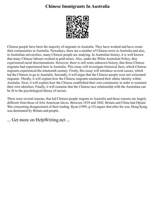 Chinese Immigrants In Australia
Chinese people have been the majority of migrants in Australia. They have worked and have create
their communities in Australia. Nowadays, there are a number of Chinese town in Australia and also,
in Australian universities, many Chinese people are studying. In Australian history, it is well known
that many Chinese labours worked at gold mines. Also, under the White Australian Policy, they
experienced racial discriminations. However, there is still some unknown history, that those Chinese
migrants had experienced here in Australia. This essay will investigate historical facts, which Chinese
migrants experienced the nineteenth century. Firstly, this essay will introduce several causes, which
led the Chinese to go to Australia. Secondly, it will argue that the Chinese people were not welcomed
migrants. Thirdly, it will explain how the Chinese migrants maintained their ethnic identity within
Australia. Next, it will explain how the Chinese established their own community in order to maintain
their own identities. Finally, it will examine that the Chinese race relationship with the Australian can
be fit to the psychological theory of racism.
There were several reasons, that led Chinese people migrate to Australia and those reasons are largely
different from those of Afro American slaves. Between 1839 and 1842, Britain and China had Opium
War concerning disagreement of their trading. Ryan (1995, p.15) argues that after the war, Hong Kong
was dominated by Britain and people,
... Get more on HelpWriting.net ...
 