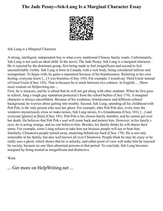 The Jade Peony--Sek-Lung Is a Marginal Character Essay
Sek Lung is a Marginal Character
A strong, intelligent, independent boy is what every traditional Chinese family wants. Unfortunately,
Sek Lung is not such an ideal child. In the novel, The Jade Peony, Sek Lung is a marginal character.
He is rejected by the dominant group, first being made to feel insignificant and second to feel
uncomfortably visible. Sek Lung is born in Canada, with a sick body, being considered inferior and
unimportant. To begin with, he gains a reputation because of his brainlessness. Referring to his own
feeling, everyone knew [...] I was brainless (Choy 145). For example, I would say Third Uncle instead
of Great Uncle (Choy 145). That is because he is stuck between two cultures. In English, ... Show
more content on Helpwriting.net ...
First, he is insecure, and he is afraid that he will not get along with other students. When he first goes
to school, Jung s tough guy reputation protected I from the school bullies (Choy 174). A marginal
character is always unconfident. Because of his weakness, brainlessness and different cultural
background, he worries about getting into trouble. Second, Sek Lung, spending all his childhood with
Poh Poh, is the only person who sees her ghost. For example, after Poh Poh dies, every time the
windows mysteriously close or make noises, Sek Lung insists, It s Grandmama (Choy 181), [...] and
everyone [glares] at [him] (Choy 181). Poh Poh is his closest family member, and he cannot get over
her death. He believes that Poh Poh s soul will come back and protect him. However, in his family s
eyes, he is acting strange, and no one believes him. Besides, his family thinks he will shame their
name. For example, sister Liang refuses to take him out because people will see or hear him.
Similarly, Chinatown people turned away, muttering behind my back (Choy 178). He is not only
noticeable in his family, but also well known all over Chinatown. People think he may be crazy or he
really sees a ghost, which shows that he is unlucky, and either point of view will make him be rejected
by society, because no one likes abnormal persons at that period. To conclude, Sek Lung becomes
marginal by being treated as insignificant and distinctive.
Work
... Get more on HelpWriting.net ...
 