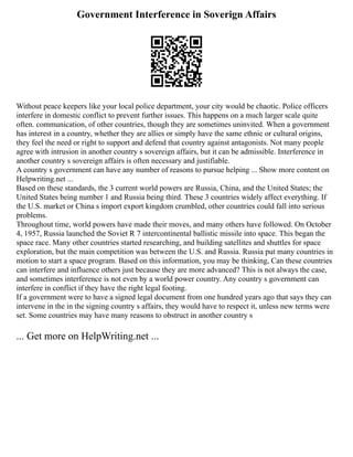 Government Interference in Soverign Affairs
Without peace keepers like your local police department, your city would be chaotic. Police officers
interfere in domestic conflict to prevent further issues. This happens on a much larger scale quite
often. communication, of other countries, though they are sometimes uninvited. When a government
has interest in a country, whether they are allies or simply have the same ethnic or cultural origins,
they feel the need or right to support and defend that country against antagonists. Not many people
agree with intrusion in another country s sovereign affairs, but it can be admissible. Interference in
another country s sovereign affairs is often necessary and justifiable.
A country s government can have any number of reasons to pursue helping ... Show more content on
Helpwriting.net ...
Based on these standards, the 3 current world powers are Russia, China, and the United States; the
United States being number 1 and Russia being third. These 3 countries widely affect everything. If
the U.S. market or China s import export kingdom crumbled, other countries could fall into serious
problems.
Throughout time, world powers have made their moves, and many others have followed. On October
4, 1957, Russia launched the Soviet R 7 intercontinental ballistic missile into space. This began the
space race. Many other countries started researching, and building satellites and shuttles for space
exploration, but the main competition was between the U.S. and Russia. Russia put many countries in
motion to start a space program. Based on this information, you may be thinking, Can these countries
can interfere and influence others just because they are more advanced? This is not always the case,
and sometimes interference is not even by a world power country. Any country s government can
interfere in conflict if they have the right legal footing.
If a government were to have a signed legal document from one hundred years ago that says they can
intervene in the in the signing country s affairs, they would have to respect it, unless new terms were
set. Some countries may have many reasons to obstruct in another country s
... Get more on HelpWriting.net ...
 