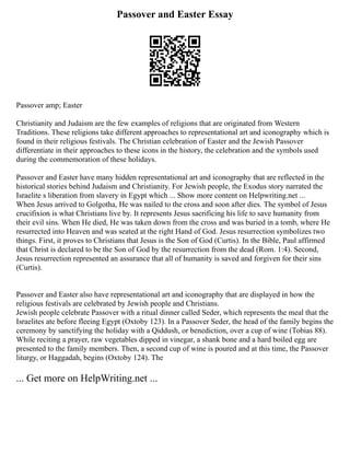 Passover and Easter Essay
Passover amp; Easter
Christianity and Judaism are the few examples of religions that are originated from Western
Traditions. These religions take different approaches to representational art and iconography which is
found in their religious festivals. The Christian celebration of Easter and the Jewish Passover
differentiate in their approaches to these icons in the history, the celebration and the symbols used
during the commemoration of these holidays.
Passover and Easter have many hidden representational art and iconography that are reflected in the
historical stories behind Judaism and Christianity. For Jewish people, the Exodus story narrated the
Israelite s liberation from slavery in Egypt which ... Show more content on Helpwriting.net ...
When Jesus arrived to Golgotha, He was nailed to the cross and soon after dies. The symbol of Jesus
crucifixion is what Christians live by. It represents Jesus sacrificing his life to save humanity from
their evil sins. When He died, He was taken down from the cross and was buried in a tomb, where He
resurrected into Heaven and was seated at the right Hand of God. Jesus resurrection symbolizes two
things. First, it proves to Christians that Jesus is the Son of God (Curtis). In the Bible, Paul affirmed
that Christ is declared to be the Son of God by the resurrection from the dead (Rom. 1:4). Second,
Jesus resurrection represented an assurance that all of humanity is saved and forgiven for their sins
(Curtis).
Passover and Easter also have representational art and iconography that are displayed in how the
religious festivals are celebrated by Jewish people and Christians.
Jewish people celebrate Passover with a ritual dinner called Seder, which represents the meal that the
Israelites ate before fleeing Egypt (Oxtoby 123). In a Passover Seder, the head of the family begins the
ceremony by sanctifying the holiday with a Qiddush, or benediction, over a cup of wine (Tobias 88).
While reciting a prayer, raw vegetables dipped in vinegar, a shank bone and a hard boiled egg are
presented to the family members. Then, a second cup of wine is poured and at this time, the Passover
liturgy, or Haggadah, begins (Oxtoby 124). The
... Get more on HelpWriting.net ...
 
