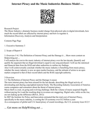 Internet Piracy and the Music Industries Business Model -...
Research Project:
The Music Industry s dramatic business model change from physical sales to digital downloads, how
much the record labels are affected by internet piracy and how to regulate it.
Information Discovery, Analysis and Interpretation
Contents Page Page
1. Executive Summery 3
2. Scope of Report 4
3. Overview 5 4.1 The Definition of Internet Piracy and the Damage it ... Show more content on
Helpwriting.net ...
I will analyse the cost to the music industry of internet piracy over the last decade, Quantify and
qualify the argument that an illegal download is equal to one song purchased. I will use the statistical
and financial data from the RAII and other authorities to outline my findings.
Also I will controversially conclude whether the music industry is benefiting from music piracy,
whether the music industry is now an open market business, and the attitude of artists to an open
market compared to that of their record labels and the RAII copyright authority.
3 Overview
3.1 The Definition of Internet Piracy and the Damage it causes
The term internet piracy has been around for the last decade, describing the illegal activity of
downloading and sharing copyrighted material freely. The Recording Industry Association of America
warns companies and consumers about the threat of internet piracy:
Music theft is a real, on going and evolving challenge. Both the volume of music acquired illegally
without paying for it and the resulting drop in revenues are staggering. Digital sales, while on the rise,
are not making up the difference (RIAA, 2012)
In 2007 the Institute for Policy and Innovation estimated that the total cost of Internet Piracy,
specifically to the music industry, is costing the US economy over $12 billion a year:
As a consequence of global and U.S. based piracy of sound recordings, the U.S. economy loses $12.5
... Get more on HelpWriting.net ...
 