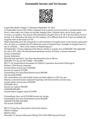 Sustainable Income and Net Income
Lupita Mora Rubio Chapter 13 Questions September 10, 2012
#1 Sustainable income (SI): When companies look at present year net income to estimate future cash
flows it must make sure it does not include irregular items. Irregular items can be losses, gains,
revenues, or expenses. Net income (NI) adjusted for irregular item is SI. SI is the most likely level of
income to be obtained in the future for the company. SI is different than NI as it does not include the
irregular items in the actual year NI.
What relationship does this concept have to the treatment of irregular items on the income statements?
SI is of value as it contains the NI without the noise of irregular items. Example of irregular item is a
one in a lifetime ... Show more content on Helpwriting.net ...
On September 1 Gomez disposed of the Mexico facility at a pretax loss of $680,000. The applicable
tax rate is 25%. Show the discontinued operations section of Gomez s income statement.
Gomez Corporation
Income Statements
Discontinued operations: loss from discontinuation site in Mexico
$680,000 25% tax rate ($170,000) = ($510,000)
BE13 2 An inexperienced accountant for Osborn Corporation showed the following in
Osborn s 2010 Income statement:
Income before income taxes $300,000
Income tax expense $72,000
Extraordinary loss from flood (before taxes) $60,000
Net income$168,000.
The extraordinary loss and taxable income are both subject to a 30% tax rate.
Prepare a corrected income statement beginning with Income before income taxes.
Income before income taxes $300,000
($300,000 30%)
Income tax expense $90,000
($300,000 $90,000)
Income before irregular items $210,000
Extraordinary Item: net of $18,000 income tax savings
Extraordinary loss from flood (before taxes) $60,000
($60,000 $18,000) ($42,000)
Net income $168,000
BE13 4 Using these data perform horizontal analysis
Patillo Company
Balance sheet
December 31 Increase (Decrease) During 2010 2010 2009 Amount Percent
 