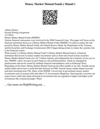 Money Market Mutual Funds ( Mmmf )
Adrian Abonce
Second Writing Assignment
11/3/2014
Money Market Mutual Funds (MMMF)
Various financial instruments were involved in the 2008 Financial Crises. This paper will focus on the
financial instrument known as a Money Market Mutual Funds (MMMF). In order to reduce the risk
posed by Money Market Mutual Funds, the Federal Reserve Bank, the Department of the Treasury,
and the Securities and Exchange Commissions (SEC) began taking actions to reduce the systemic risk
to the financial system.
What exactly is a Money Market Mutual Fund? A Money Market Mutual Fund is a financial
instrument that invests in money market investments such as short term fixed income securities.
Money Market Mutual Funds are a $2.7 trillion industry and traditionally have maturity of one year or
less. MMMF s allow investors to pool funds in a diversified portfolio, which are managed by
professionals and can be issued by nonbank financial intermediaries such as brokerage firms.
Depending on the fund a Money Market Mutual Fund can be either taxable or tax free. Taxable money
market funds tend to have a yield that falls between an FDIC insured money market deposit account
and short term/long term CDs. Many of the MMMF s invest only in government money market
investments such as treasury bills and other U.S. Government obligations. Knowing this, investors can
expect lower yields than funds allocated in investments that are regarded as higher risk/higher yield
investments like commercial paper. When
... Get more on HelpWriting.net ...
 