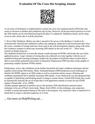 Evaluation Of The Cross Site Scripting Attacks
A vast array of techniques is implemented to counter the cross site scripting attacks (XSS) that only
seems to increase in number and complexity day by day. However, all the prevention practices to avert
the XSS attacks can be classified based upon the place it is deployed. Validation checks can be setup
at server side, client side or at both end points.
1. Server Side Validation: Before any data is passed to the server or the database, it needs to be
systematically checked and validated to reduce any ambiguity, duplication and inconsistent data. Over
the years, a number of testing tools have been used in the web development industry along with white
box weakness scanners to detect any incoming XSS attacks in the real world. (V. ... Show more
content on Helpwriting.net ...
The modified architecture to screen the attacks would intercept all HTML and Scripts the use of this
application proxy. Large volumes of testing data sets collected over time together with the use of
modified testing and scanning techniques enables the developers to build the robust systems that is
able to scan attacks generated and written in Hypertext Preprocessor PHP and other script capable of
generating complex dynamic HTML attacks.
Furthermore, server side validation can be further boosted by the input validation techniques and are
capable of preventing XSS attacks. Bisht, Venkatakrishanan (2008) proposed several techniques to
identify the HTML inputs as an XSS scripts as well as examined various causes a filtering and
validation mechanism fail to identify incoming XSS attacks. A new framework was also proposed that
is capable of identifying and blocking attacks coming in various forms. Called XSS Guard, they works
by dynamically learning the set of scripts that a web application intends to create for any HTML
request. Ponnavaikk , et al., (2008)
Another popular approach to perform server side dynamic XSS identification and prevention
technique is the use of Pearl s taint mode. Sharp, Scott (2002). In this technique, any suspicious
variable is traced and tracked during its life time in the program. Any malicious value is marked if it is
found that its origin is deemed suspicious or is from
... Get more on HelpWriting.net ...
 