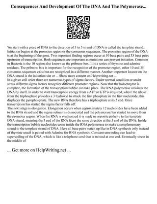 Consequences And Development Of The DNAAnd The Polymerase...
We start with a piece of DNA to the direction of 3 to 5 strand of DNA is called the template strand.
Initiation begins at the promoter region or the consensus sequences. The promoter region of the DNA
is at the beginning of the gene. Two important finding regions occur at 10 base pairs and 35 base pairs
upstream of transcription. Both sequences are important as mutations can prevent initiation. Common
in Bacteria is the 10 region also known as the pribnow box. It is a series of thymine and adenine
residues. The pribnow box is important for the recognition of the promoter region, other 10 and 35
consensus sequences exist but are recognized in a different manner. Another important locator on the
DNA strand is the initiation site or ... Show more content on Helpwriting.net ...
In a given cell order there are numerous types of sigma factors. Under normal condition or under
stress different sigma factors recognize different promoter regions. Now that the holoenzyme is
complete, the formation of the transcription bubble can take place. The RNA polymerase unwinds the
DNA by itself. In order to start transcription energy from a ATP or GTP is required, where the ribose
from the triphosphate provides a 3 hydroxyl to attack the first phosphate in the first nucleotide, this
displaces the pyrophosphate. The new RNA therefore has a triphosphate at its 5 end. Once
transcription has started the sigma factor falls off.
The next stage is elongation. Elongation occurs when approximately 12 nucleotides have been added
to the RNA strand and the sigma subunit is dissociated and the polymerase has started to move from
the promoter region. When the RNA is synthesized it is made in opposite polarity to the template
DNA strand, meaning the 3 end of the RNA faces the same direction at the 5 end of the DNA. Inside
the transcription bubble nucleotides come inside the RNA polymerase to make a complementary
strand to the template strand of DNA. Here all base pairs match up like in DNA synthesis only instead
of thymine uracil is paired with Adenine for RNA synthesis. Constant unwinding can lead to
supercoiling of the DNA, which is like a telephone cord that is twisted at one end. Eventually stress in
the middle of
... Get more on HelpWriting.net ...
 