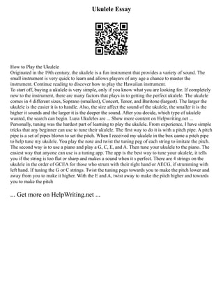 Ukulele Essay
How to Play the Ukulele
Originated in the 19th century, the ukulele is a fun instrument that provides a variety of sound. The
small instrument is very quick to learn and allows players of any age a chance to master the
instrument. Continue reading to discover how to play the Hawaiian instrument.
To start off, buying a ukulele is very simple, only if you know what you are looking for. If completely
new to the instrument, there are many factors that plays in to getting the perfect ukulele. The ukulele
comes in 4 different sizes, Soprano (smallest), Concert, Tenor, and Baritone (largest). The larger the
ukulele is the easier it is to handle. Also, the size affect the sound of the ukulele, the smaller it is the
higher it sounds and the larger it is the deeper the sound. After you decide, which type of ukulele
wanted, the search can begin. Luna Ukuleles are ... Show more content on Helpwriting.net ...
Personally, tuning was the hardest part of learning to play the ukulele. From experience, I have simple
tricks that any beginner can use to tune their ukulele. The first way to do it is with a pitch pipe. A pitch
pipe is a set of pipes blown to set the pitch. When I received my ukulele in the box came a pitch pipe
to help tune my ukulele. You play the note and twist the tuning peg of each string to imitate the pitch.
The second way is to use a piano and play a G, C, E, and A. Then tune your ukulele to the piano. The
easiest way that anyone can use is a tuning app. The app is the best way to tune your ukulele, it tells
you if the string is too flat or sharp and makes a sound when it s perfect. There are 4 strings on the
ukulele in the order of GCEA for those who strum with their right hand or AECG, if strumming with
left hand. If tuning the G or C strings. Twist the tuning pegs towards you to make the pitch lower and
away from you to make it higher. With the E and A, twist away to make the pitch higher and towards
you to make the pitch
... Get more on HelpWriting.net ...
 