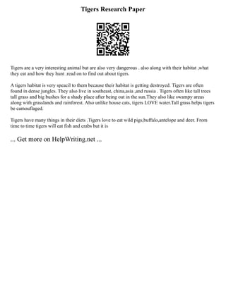 Tigers Research Paper
Tigers are a very interesting animal but are also very dangerous . also along with their habitat ,what
they eat and how they hunt .read on to find out about tigers.
A tigers habitat is very speacil to them because their habitat is getting destroyed. Tigers are often
found in dense jungles. They also live in southeast, china,asia ,and russia . Tigers often like tall trees
tall grass and big bushes for a shady place after being out in the sun.They also like swampy areas
along with grasslands and rainforest. Also unlike house cats, tigers LOVE water.Tall grass helps tigers
be camouflaged.
Tigers have many things in their diets .Tigers love to eat wild pigs,buffalo,antelope and deer. From
time to time tigers will eat fish and crabs but it is
... Get more on HelpWriting.net ...
 