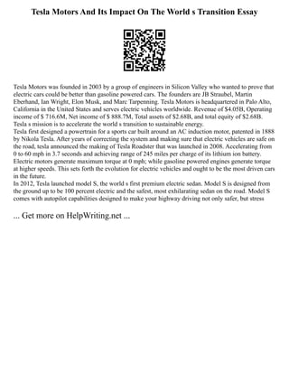 Tesla Motors And Its Impact On The World s Transition Essay
Tesla Motors was founded in 2003 by a group of engineers in Silicon Valley who wanted to prove that
electric cars could be better than gasoline powered cars. The founders are JB Straubel, Martin
Eberhand, Ian Wright, Elon Musk, and Marc Tarpenning. Tesla Motors is headquartered in Palo Alto,
California in the United States and serves electric vehicles worldwide. Revenue of $4.05B, Operating
income of $ 716.6M, Net income of $ 888.7M, Total assets of $2.68B, and total equity of $2.68B.
Tesla s mission is to accelerate the world s transition to sustainable energy.
Tesla first designed a powertrain for a sports car built around an AC induction motor, patented in 1888
by Nikola Tesla. After years of correcting the system and making sure that electric vehicles are safe on
the road, tesla announced the making of Tesla Roadster that was launched in 2008. Accelerating from
0 to 60 mph in 3.7 seconds and achieving range of 245 miles per charge of its lithium ion battery.
Electric motors generate maximum torque at 0 mph; while gasoline powered engines generate torque
at higher speeds. This sets forth the evolution for electric vehicles and ought to be the most driven cars
in the future.
In 2012, Tesla launched model S, the world s first premium electric sedan. Model S is designed from
the ground up to be 100 percent electric and the safest, most exhilarating sedan on the road. Model S
comes with autopilot capabilities designed to make your highway driving not only safer, but stress
... Get more on HelpWriting.net ...
 