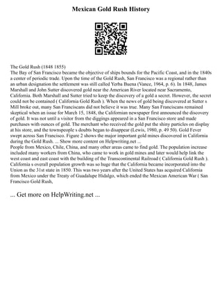 Mexican Gold Rush History
The Gold Rush (1848 1855)
The Bay of San Francisco became the objective of ships bounds for the Pacific Coast, and in the 1840s
a center of periodic trade. Upon the time of the Gold Rush, San Francisco was a regional rather than
an urban designation the settlement was still called Yerba Buena (Vance, 1964, p. 6). In 1848, James
Marshall and John Sutter discovered gold near the American River located near Sacramento,
California. Both Marshall and Sutter tried to keep the discovery of a gold a secret. However, the secret
could not be contained ( California Gold Rush ). When the news of gold being discovered at Sutter s
Mill broke out, many San Franciscans did not believe it was true. Many San Franciscans remained
skeptical when an issue for March 15, 1848, the Californian newspaper first announced the discovery
of gold. It was not until a visitor from the diggings appeared in a San Francisco store and made
purchases with ounces of gold. The merchant who received the gold put the shiny particles on display
at his store, and the townspeople s doubts began to disappear (Lewis, 1980, p. 49 50). Gold Fever
swept across San Francisco. Figure 2 shows the major important gold mines discovered in California
during the Gold Rush. ... Show more content on Helpwriting.net ...
People from Mexico, Chile, China, and many other areas came to find gold. The population increase
included many workers from China, who came to work in gold mines and later would help link the
west coast and east coast with the building of the Transcontinental Railroad ( California Gold Rush ).
California s overall population growth was so huge that the California became incorporated into the
Union as the 31st state in 1850. This was two years after the United States has acquired California
from Mexico under the Treaty of Guadalupe Hidalgo, which ended the Mexican American War ( San
Francisco Gold Rush,
... Get more on HelpWriting.net ...
 