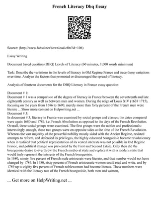 French Literacy Dbq Essay
Source: (http://www.fuhsd.net/download.cfm?id=106)
Essay Writing
Document based question (DBQ) Levels of Literacy (60 minutes, 1,000 words minimum)
Task: Describe the variations in the levels of literacy in Old Regime France and trace these variations
over time. Analyze the factors that promoted or discouraged the spread of literacy.
Analysis of fourteen documents for the DBQ Literacy in France essay question:
Document # 1:
Document # 1 was a comparison of the degree of literacy in France between the seventeenth and late
eighteenth century as well as between men and women. During the reign of Louis XIV (1638 1715),
focusing on the years from 1686 to 1690, merely more than forty percent of the French men were
literate ... Show more content on Helpwriting.net ...
Document # 3:
In document # 3, literacy in France was examined by social groups and classes; the dates compared
were again 1680 and 1789, i.e. French Absolutism as opposed to the days of the French Revolution.
Overall, three social groups were examined. The first groups were the nobles and professionals:
interestingly enough, these two groups were on opposite sides at the time of the French Revolution.
Whereas the vast majority of the powerful nobility mostly sided with the Ancien Regime, resisted
attempts to reform, and defended its privileges, the highly educated bourgeoisie became revolutionary
when it realized that political representation of its vested interests was not possible in Old Regime
France, and political change was prevented by the First and Second Estate. Only then did the
bourgeoisie desire to overthrow the French medieval state and replace it with a modern state that
would truly represent the interests of the French bourgeoisie.
In 1680, ninety five percent of French male aristocrats were literate, and that number would not have
changed by 1789. In 1680, sixty percent of French aristocratic women could read and write, and by
1789 up to eighty five percent of French noblewomen had become literate. These numbers were
identical with the literacy rate of the French bourgeoisie, both men and women,
... Get more on HelpWriting.net ...
 