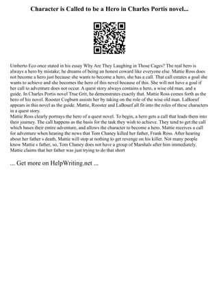 Character is Called to be a Hero in Charles Portis novel...
Umberto Eco once stated in his essay Why Are They Laughing in Those Cages? The real hero is
always a hero by mistake; he dreams of being an honest coward like everyone else. Mattie Ross does
not become a hero just because she wants to become a hero, she has a call. That call creates a goal she
wants to achieve and she becomes the hero of this novel because of this. She will not have a goal if
her call to adventure does not occur. A quest story always contains a hero, a wise old man, and a
guide. In Charles Portis novel True Grit, he demonstrates exactly that. Mattie Ross comes forth as the
hero of his novel. Rooster Cogburn assists her by taking on the role of the wise old man. LaBoeuf
appears in this novel as the guide. Mattie, Rooster and LaBouef all fit into the roles of these characters
in a quest story.
Mattie Ross clearly portrays the hero of a quest novel. To begin, a hero gets a call that leads them into
their journey. The call happens as the basis for the task they wish to achieve. They tend to get the call
which bases their entire adventure, and allows the character to become a hero. Mattie receives a call
for adventure when hearing the news that Tom Chaney killed her father, Frank Ross. After hearing
about her father s death, Mattie will stop at nothing to get revenge on his killer. Not many people
know Mattie s father, so, Tom Chaney does not have a group of Marshals after him immediately.
Mattie claims that her father was just trying to do that short
... Get more on HelpWriting.net ...
 