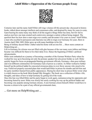 Adolf Hitler s Oppression of the German people Essay
Centuries later and the name Adolf Hitler still rings volumes till this present day: discussed in history
books, talked about amongst intellects and commoners alike, and despised by many for years to come.
Upon hearing his name many may think of all the negative things Hitler has done, but few fail to
analyze just how one man created such controversy amongst a nation without being stopped. The
question then lies how does a man reign over country and devastate it for years to come? Adolf Hitler,
a man who excelled in persuasion and charisma was able to reign over Germany for years. Born in
Austria April 20th 1889, Hitler grew up with many hardships in his life.
Being of military decent Hitler s father ruled his home with an iron fist. ... Show more content on
Helpwriting.net ...
Life in Germany for citizens was not filled with glee because of the war many were jobless and things
became very difficult for them to live their daily lives. Hence the beginning of Hitler s political
advancements.
Hitler soon embarked on a journey of becoming a member of the German Workers Party where he
worked his way up to becoming not only the primary speaker but sole power holder as well. Hitler
quickly began his focus on propaganda blaming government officials, Germany s then poor military
and even different communities for Germanys lack of power as a nation. As Hitler worked to further
himself up the political ladder he concocted erroneous plans to over throw anyone who stood in his
way. Failed not properly executed plans that would land Hitler in prison for months and left him and
his party members banned from public appearances. During his short time in prison Hitler wrote what
is widely known as the book Mein Kampf (My Struggle). The book was a collection of Hitler s life,
thoughts, and ideas of how to help Germany by getting rid of the weak.
Once this ban was lifted Hitler and his party began to work again, outmaneuvering his opponents and
becoming feared by most. Hitler was slowly but surely working his way up the political ladder and
becoming very popular among German citizens. A non German citizen himself; Hitler would have to
become a citizen to be a part of any official governmental chair,
... Get more on HelpWriting.net ...
 