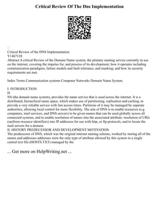 Critical Review Of The Dns Implementation

Critical Review of the DNS Implementation
Y1467128
Abstract A critical Review of the Domain Name system, the primary naming service currently in use
on the internet, covering the impetus for, and process of its development; how it operates including
communication paradigms, failure models and fault tolerance, and masking; and how its security
requirements are met.
Index Terms Communication systems Computer Networks Domain Name System.
I. INTRODUCTION
D
NS (the domain name system), provides the name service that is used across the internet. It is a
distributed, hierarchical name space, which makes use of partitioning, replication and caching, to
provide a very reliable service with fast access times. Partitions of it may be managed by separate
authorities, allowing local control for more flexibility. The aim of DNS is to enable resources (e.g.
computers, mail services, and DNS servers) to be given names that can be used globally across all
connected systems, and to enable resolution of names into the associated attribute: resolution of URIs
(uniform resource identifiers) into IP addresses for use with http, or ftp protocols, and to locate the
mail servers for a domain.
II. HISTORY PREDECESSOR AND DEVELOPMENT MOTIVATION
The predecessor of DNS, which was the original internet naming scheme, worked by storing all of the
names and addresses addresses were the only type of attribute allowed by this system in a single
central text file (HOSTS.TXT) managed by the
... Get more on HelpWriting.net ...
 